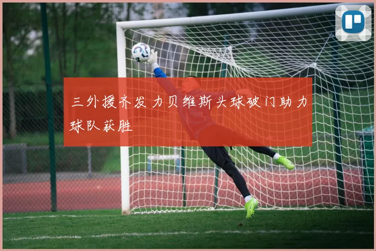 三外援齐发力贝维斯头球破门助力球队获胜