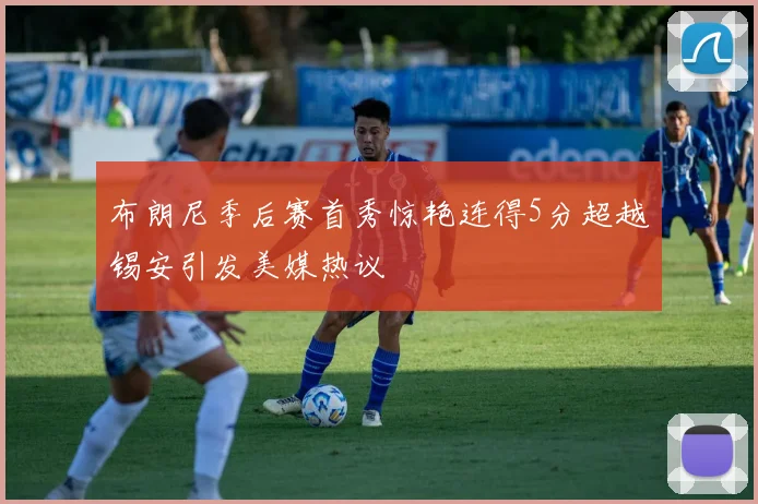 布朗尼季后赛首秀惊艳连得5分超越锡安引发美媒热议