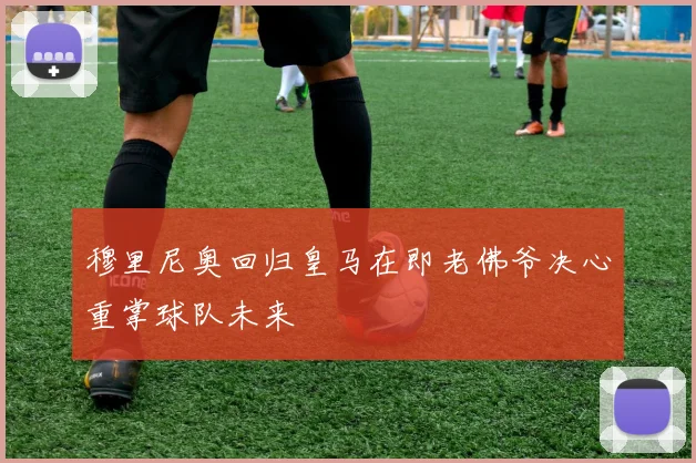 穆里尼奥回归皇马在即老佛爷决心重掌球队未来