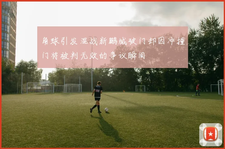 角球引发混战新鹏城破门却因冲撞门将被判无效的争议瞬间