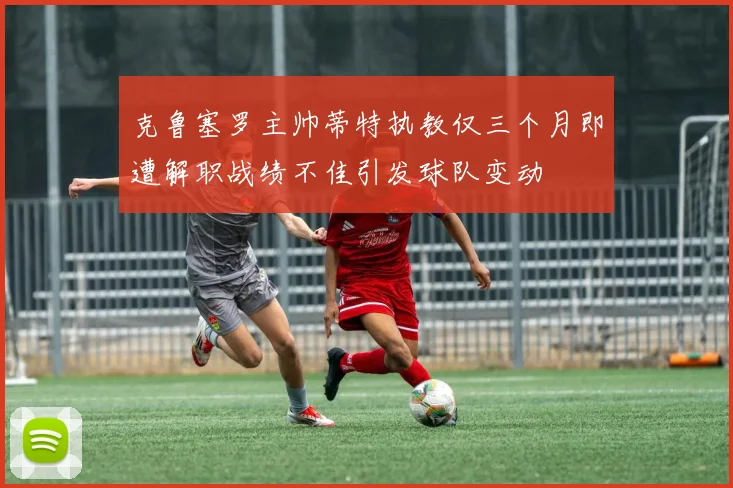 克鲁塞罗主帅蒂特执教仅三个月即遭解职战绩不佳引发球队变动