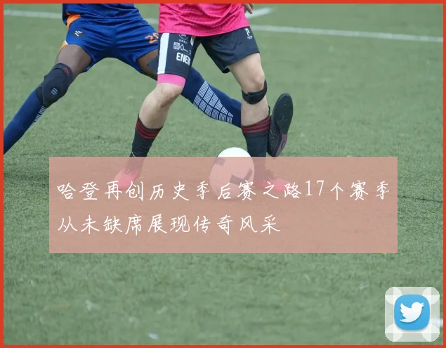 哈登再创历史季后赛之路17个赛季从未缺席展现传奇风采