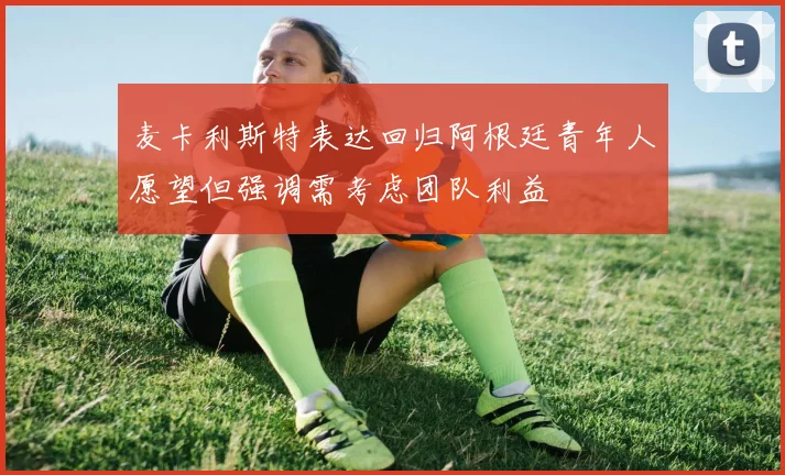 麦卡利斯特表达回归阿根廷青年人愿望但强调需考虑团队利益