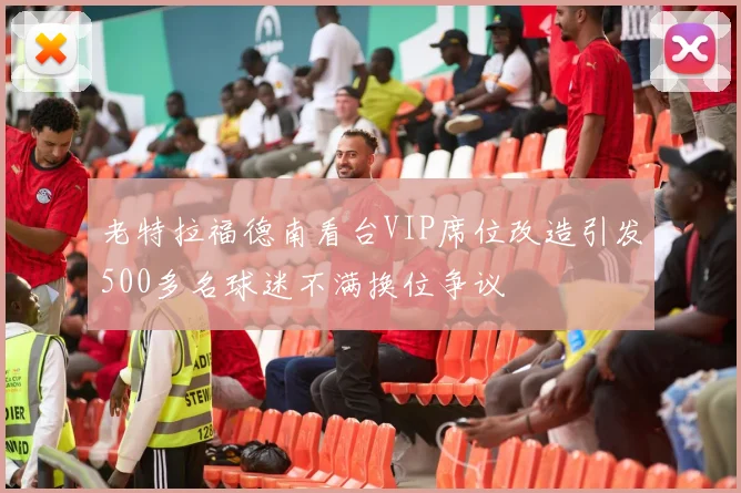 老特拉福德南看台VIP席位改造引发500多名球迷不满换位争议