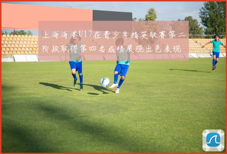 上海海港U17在青少年精英联赛第二阶段取得第四名成绩展现出色表现