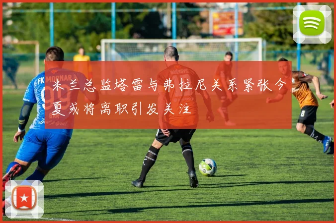 米兰总监塔雷与弗拉尼关系紧张今夏或将离职引发关注