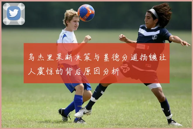 乌杰里果断决策与基德分道扬镳让人震惊的背后原因分析