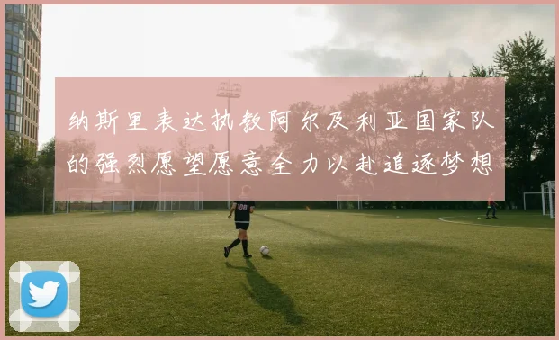 纳斯里表达执教阿尔及利亚国家队的强烈愿望愿意全力以赴追逐梦想