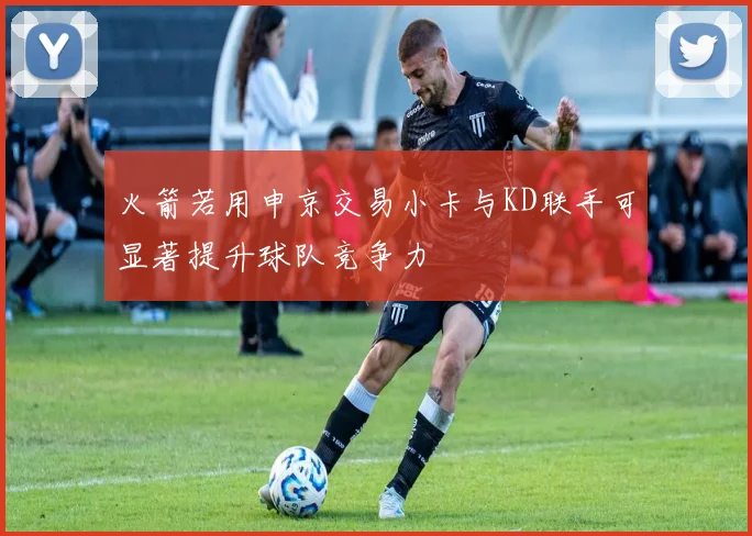 火箭若用申京交易小卡与KD联手可显著提升球队竞争力
