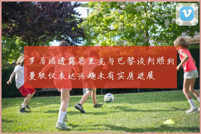 罗马诺透露恩里克与巴黎谈判顺利曼联仅表达兴趣未有实质进展