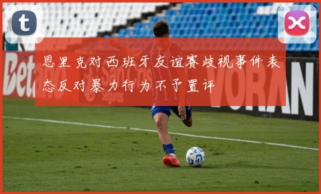 恩里克对西班牙友谊赛歧视事件表态反对暴力行为不予置评