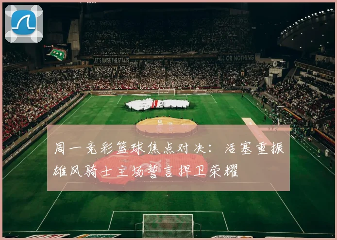 周一竞彩篮球焦点对决：活塞重振雄风骑士主场誓言捍卫荣耀