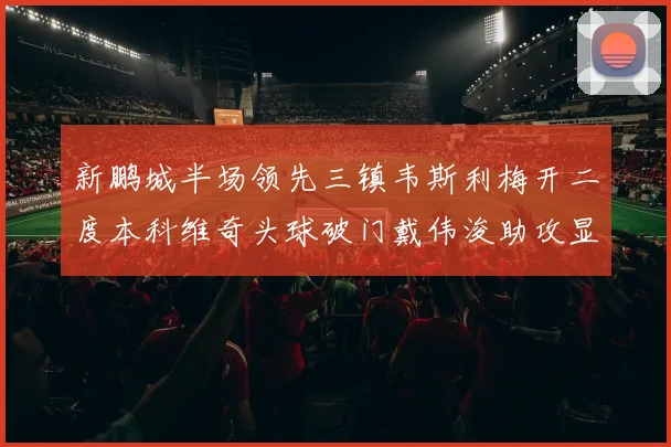 新鹏城半场领先三镇韦斯利梅开二度本科维奇头球破门戴伟浚助攻显神威
