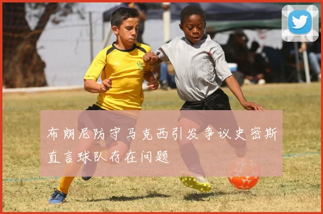 布朗尼防守马克西引发争议史密斯直言球队存在问题