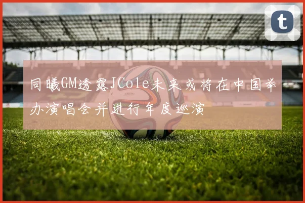 同曦GM透露JCole未来或将在中国举办演唱会并进行年度巡演