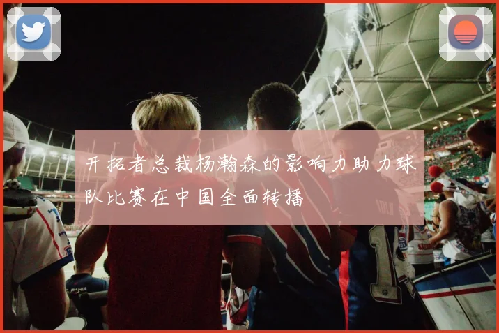 开拓者总裁杨瀚森的影响力助力球队比赛在中国全面转播