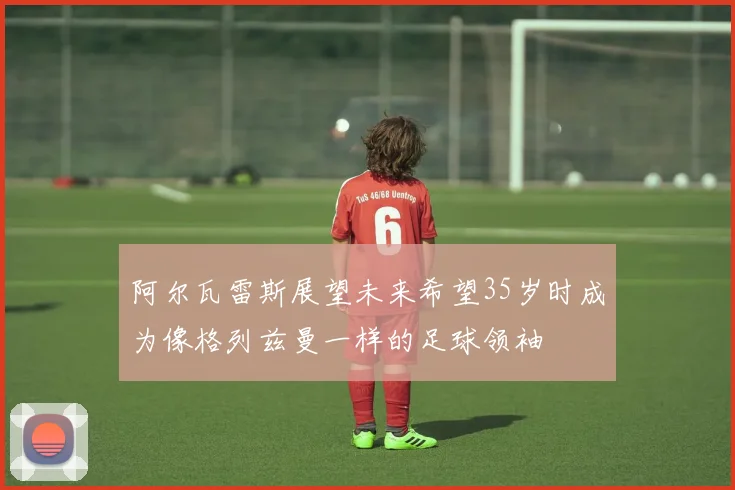 阿尔瓦雷斯展望未来希望35岁时成为像格列兹曼一样的足球领袖