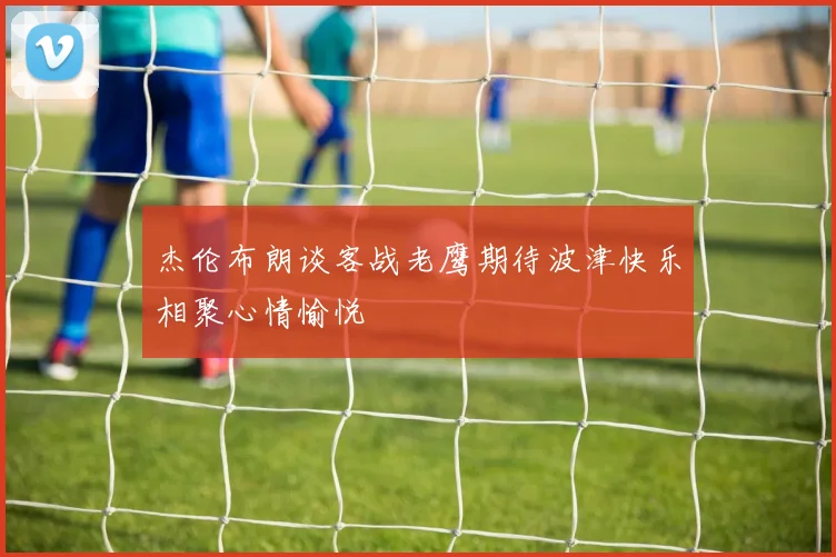 杰伦布朗谈客战老鹰期待波津快乐相聚心情愉悦