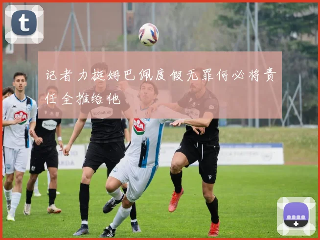 记者力挺姆巴佩度假无罪何必将责任全推给他