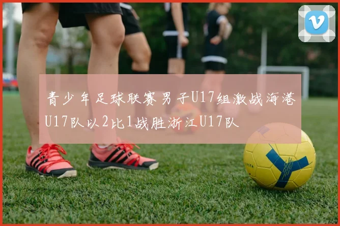 青少年足球联赛男子U17组激战海港U17队以2比1战胜浙江U17队