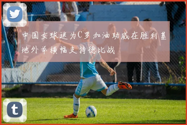 中国女球迷为C罗加油助威在胜利基地外举横幅支持德比战