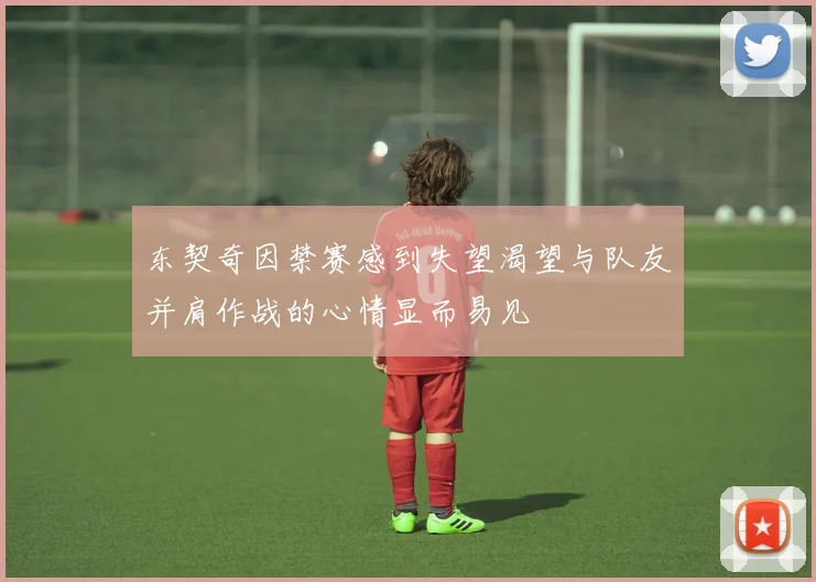东契奇因禁赛感到失望渴望与队友并肩作战的心情显而易见